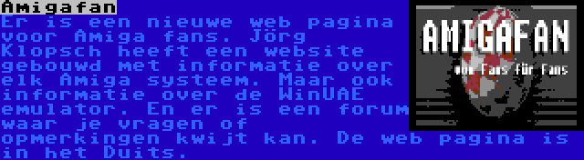 Amigafan | Er is een nieuwe web pagina voor Amiga fans. Jörg Klopsch heeft een website gebouwd met informatie over elk Amiga systeem. Maar ook informatie over de WinUAE emulator. En er is een forum waar je vragen of opmerkingen kwijt kan. De web pagina is in het Duits.