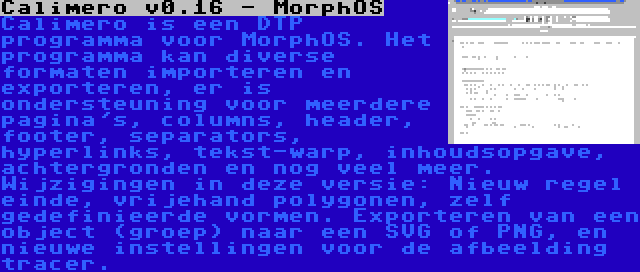 Calimero v0.16 - MorphOS | Calimero is een DTP programma voor MorphOS. Het programma kan diverse formaten importeren en exporteren, er is ondersteuning voor meerdere pagina's, columns, header, footer, separators, hyperlinks, tekst-warp, inhoudsopgave, achtergronden en nog veel meer. Wijzigingen in deze versie: Nieuw regel einde, vrijehand polygonen, zelf gedefinieerde vormen. Exporteren van een object (groep) naar een SVG of PNG, en nieuwe instellingen voor de afbeelding tracer.