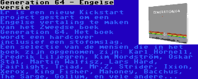 Generation 64 - Engelse versie | Er is een nieuw Kickstart project gestart om een Engelse vertaling te maken van het Zweedse boek Generation 64. Het boek wordt een hardcover inclusief een stofomslag. Een selectie van de mensen die in het boek zijn opgenomen zijn: Karl Hörnell, Fredrik Liljegren, Kim Nordström, Oskar Stål, Martin Walfisz, Lars Hård, Fairlight, Triad, Mr.Z, Strider, Ixion, Xerox, King Fisher, Mahoney, Bacchus, The Sarge, Gollum, en vele andere...