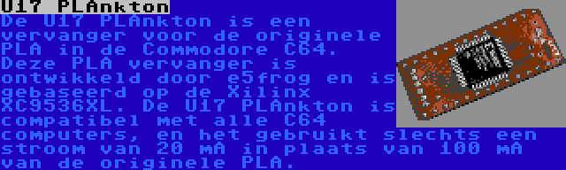 U17 PLAnkton | De U17 PLAnkton is een vervanger voor de originele PLA in de Commodore C64. Deze PLA vervanger is ontwikkeld door e5frog en is gebaseerd op de Xilinx XC9536XL. De U17 PLAnkton is compatibel met alle C64 computers, en het gebruikt slechts een stroom van 20 mA in plaats van 100 mA van de originele PLA.