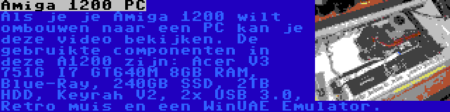 Amiga 1200 PC | Als je je Amiga 1200 wilt ombouwen naar een PC kan je deze video bekijken. De gebruikte componenten in deze A1200 zijn: Acer V3 751G I7 GT640M 8GB RAM, Blue-Ray, 240GB SSD, 2TB HDD, Keyrah V2, 2x USB 3.0, Retro muis en een WinUAE Emulator.