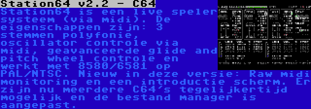 Station64 v2.2 - C64 | Station64 is een live speler systeem (via midi). De eigenschappen zijn: 3 stemmen polyfonie, oscillator controle via midi, geavanceerde glide and pitch wheel controle en werkt met 8580/6581 op PAL/NTSC. Nieuw in deze versie: Raw midi monitoring en een introductie scherm. Er zijn nu meerdere C64's tegelijkertijd mogelijk en de bestand manager is aangepast.