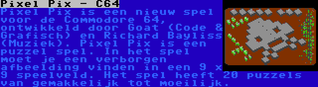 Pixel Pix - C64 | Pixel Pix is een nieuw spel voor de Commodore 64, ontwikkeld door Goat (Code & Grafisch) en Richard Bayliss (Muziek). Pixel Pix is een puzzel spel. In het spel moet je een verborgen afbeelding vinden in een 9 x 9 speelveld. Het spel heeft 20 puzzels van gemakkelijk tot moeilijk.