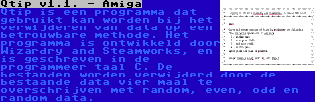 Qtip v1.1. - Amiga | Qtip is een programma dat gebruikt kan worden bij het verwijderen van data op een betrouwbare methode. Het programma is ontwikkeld door Wizardry and Steamworks, en is geschreven in de programmeer taal C. De bestanden worden verwijderd door de bestaande data vier maal te overschrijven met random, even, odd en random data.