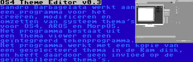 OS4 Theme Editor v0.3 | Sandro Barbagelata werkt aan een programma voor het creëren, modificeren en omzetten van systeem thema's voor OS4, AROS en MorpOS. Het programma bestaat uit een thema viewer en een geïntegreerd tekenprogramma. Het programma werkt met een kopie van een geselecteerd thema in de Ram disk, en heeft daardoor geen invloed op de geïnstalleerde thema's.