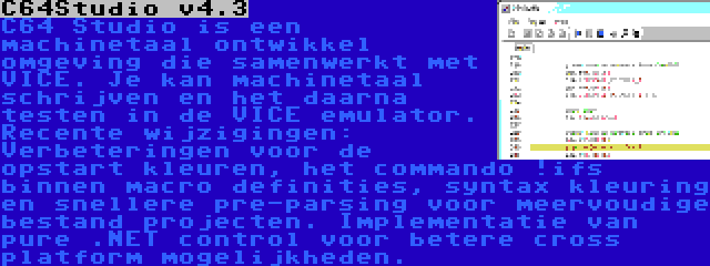 C64Studio v4.3 | C64 Studio is een machinetaal ontwikkel omgeving die samenwerkt met VICE. Je kan machinetaal schrijven en het daarna testen in de VICE emulator. Recente wijzigingen: Verbeteringen voor de opstart kleuren, het commando !ifs binnen macro definities, syntax kleuring en snellere pre-parsing voor meervoudige bestand projecten. Implementatie van pure .NET control voor betere cross platform mogelijkheden.