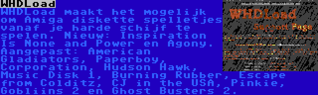 WHDLoad | WHDLoad maakt het mogelijk om Amiga diskette spelletjes vanaf je harde schijf te spelen. Nieuw: Inspiration Is None and Power en Agony. Aangepast: American Gladiators, Paperboy, Corporation, Hudson Hawk, Music Disk 1, Burning Rubber, Escape from Colditz, CJ in the USA, Pinkie, Gobliins 2 en Ghost Busters 2.