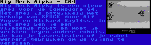 Big Mech Alpha - C64 | Big Mech Alpha is een nieuw spel voor de Commodore 64. Het spel is ontwikkeld met behulp van SEUCK door Alf Yngve en Richard Bayliss. In het spel ben je een vliegende robot en moet je vechten tegen andere robots. Je kan je laserstralen of je raket werpers gebruiken om de vijand te verslaan.
