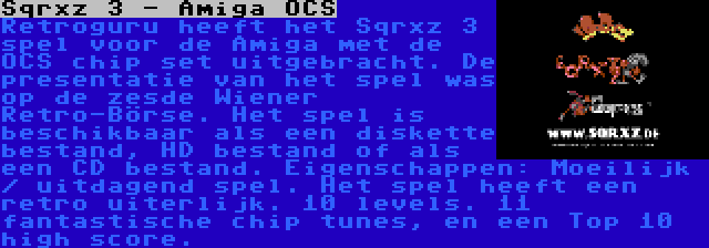 Sqrxz 3 - Amiga OCS | Retroguru heeft het Sqrxz 3 spel voor de Amiga met de OCS chip set uitgebracht. De presentatie van het spel was op de zesde Wiener Retro-Börse. Het spel is beschikbaar als een diskette bestand, HD bestand of als een CD bestand. Eigenschappen: Moeilijk / uitdagend spel. Het spel heeft een retro uiterlijk. 10 levels. 11 fantastische chip tunes, en een Top 10 high score.