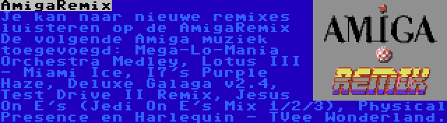 AmigaRemix | Je kan naar nieuwe remixes luisteren op de AmigaRemix De volgende Amiga muziek toegevoegd: Mega-Lo-Mania Orchestra Medley, Lotus III - Miami Ice, I7's Purple Haze, Deluxe Galaga v2.4, Test Drive II Remix, Jesus On E's (Jedi On E's Mix 1/2/3), Physical Presence en Harlequin - TVee Wonderland.