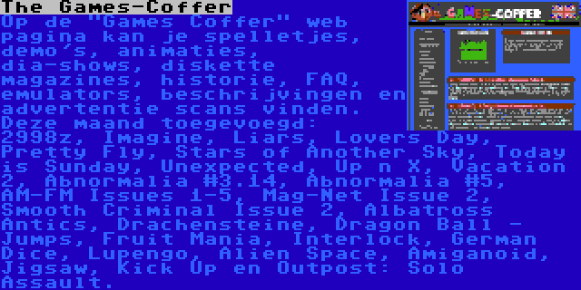 The Games-Coffer | Op de Games Coffer web pagina kan je spelletjes, demo's, animaties, dia-shows, diskette magazines, historie, FAQ, emulators, beschrijvingen en advertentie scans vinden. Deze maand toegevoegd: 2998z, Imagine, Liars, Lovers Day, Pretty Fly, Stars of Another Sky, Today is Sunday, Unexpected, Up n X, Vacation 2, Abnormalia #3.14, Abnormalia #5, AM-FM Issues 1-5, Mag-Net Issue 2, Smooth Criminal Issue 2, Albatross Antics, Drachensteine, Dragon Ball - Jumps, Fruit Mania, Interlock, German Dice, Lupengo, Alien Space, Amiganoid, Jigsaw, Kick Up en Outpost: Solo Assault.