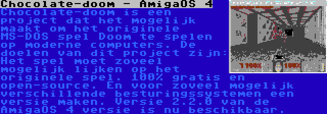 Chocolate-doom - AmigaOS 4 | Chocolate-doom is een project dat het mogelijk maakt om het originele MS-DOS spel Doom te spelen op moderne computers. De doelen van dit project zijn: Het spel moet zoveel mogelijk lijken op het originele spel. 100% gratis en open-source. En voor zoveel mogelijk verschillende besturingssystemen een versie maken. Versie 2.2.0 van de AmigaOS 4 versie is nu beschikbaar.