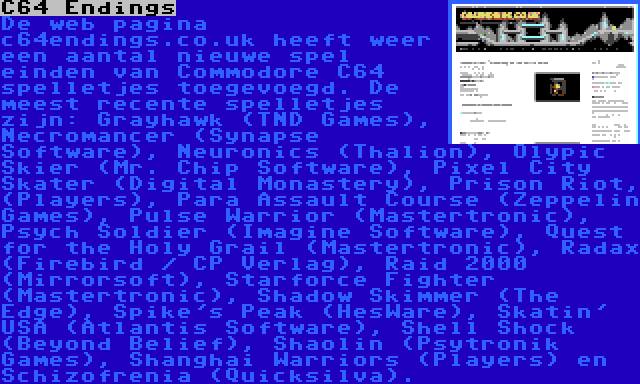 C64 Endings | De web pagina c64endings.co.uk heeft weer een aantal nieuwe spel einden van Commodore C64 spelletjes toegevoegd. De meest recente spelletjes zijn: Grayhawk (TND Games), Necromancer (Synapse Software), Neuronics (Thalion), Olypic Skier (Mr. Chip Software), Pixel City Skater (Digital Monastery), Prison Riot, (Players), Para Assault Course (Zeppelin Games), Pulse Warrior (Mastertronic), Psych Soldier (Imagine Software), Quest for the Holy Grail (Mastertronic), Radax (Firebird / CP Verlag), Raid 2000 (Mirrorsoft), Starforce Fighter (Mastertronic), Shadow Skimmer (The Edge), Spike's Peak (HesWare), Skatin' USA (Atlantis Software), Shell Shock (Beyond Belief), Shaolin (Psytronik Games), Shanghai Warriors (Players) en Schizofrenia (Quicksilva).