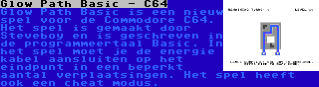 Glow Path Basic - C64 | Glow Path Basic is een nieuw spel voor de Commodore C64. Het spel is gemaakt door Steveboy en is geschreven in de programmeertaal Basic. In het spel moet je de energie kabel aansluiten op het eindpunt in een beperkt aantal verplaatsingen. Het spel heeft ook een cheat modus.