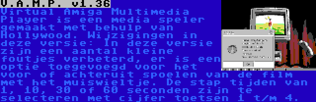 V.A.M.P. v1.36 | Virtual Amiga Multimedia Player is een media speler gemaakt met behulp van Hollywood. Wijzigingen in deze versie: In deze versie zijn een aantal kleine foutjes verbeterd, er is een optie toegevoegd voor het voor of achteruit spoelen van de film met het muiswieltje. De stap tijden van 1, 10, 30 of 60 seconden zijn te selecteren met cijfer toetsen 1 t/m 4.