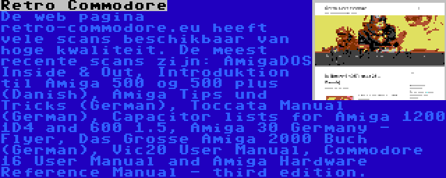 Retro Commodore | De web pagina retro-commodore.eu heeft vele scans beschikbaar van hoge kwaliteit. De meest recente scans zijn: AmigaDOS Inside & Out, Introduktion til Amiga 500 og 500 plus (Danish), Amiga Tips und Tricks (German), Toccata Manual (German), Capacitor lists for Amiga 1200 1D4 and 600 1.5, Amiga 30 Germany - Flyer, Das Grosse Amiga 2000 Buch (German), Vic20 User Manual, Commodore 16 User Manual and Amiga Hardware Reference Manual - third edition.