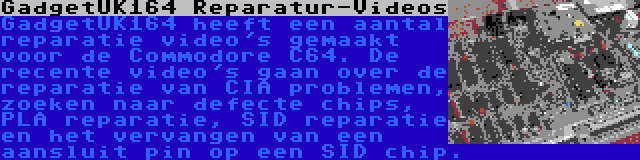 GadgetUK164 Reparatur-Videos | GadgetUK164 heeft een aantal reparatie video's gemaakt voor de Commodore C64. De recente video's gaan over de reparatie van CIA problemen, zoeken naar defecte chips, PLA reparatie, SID reparatie en het vervangen van een aansluit pin op een SID chip.