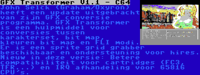 GFX Transformer V1.1 - C64 | John Selck (Graham/Oxyron) heeft een update uitgebracht van zijn GFX conversie programma. GFX Transformer is een hulpmiddel voor conversies tussen karakterset, bit map, kleuren bit map en FLI modi. Er is een sprite grid grabber beschikbaar en ondersteuning voor hires. Nieuw in deze versie: Betere compatibiliteit voor cartridges (FC3, TFR...) en IRQ afhandeling voor 65816 CPU's.