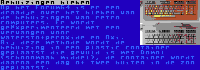 Behuizingen bleken | Op het Forum64 is er een draadje over het bleken van de behuizingen van retro computers. Er wordt geëxperimenteerd met een vervangen voor waterstofperoxide en Oxi. Bij deze methode wordt de behuizing in een plastic container geplaatst die gevuld is met Domol (schoonmaak middel), de container wordt daarna een dag of twee buiten in de zon geplaatst.