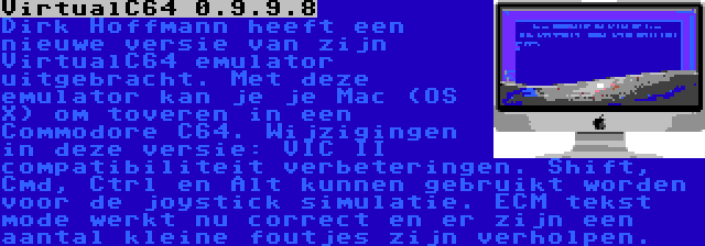 VirtualC64 0.9.9.8 | Dirk Hoffmann heeft een nieuwe versie van zijn VirtualC64 emulator uitgebracht. Met deze emulator kan je je Mac (OS X) om toveren in een Commodore C64. Wijzigingen in deze versie: VIC II compatibiliteit verbeteringen. Shift, Cmd, Ctrl en Alt kunnen gebruikt worden voor de joystick simulatie. ECM tekst mode werkt nu correct en er zijn een aantal kleine foutjes zijn verholpen.