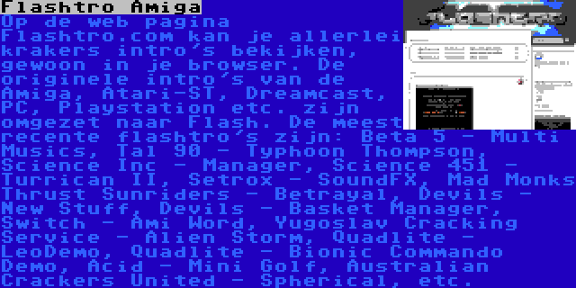 Flashtro Amiga | Op de web pagina Flashtro.com kan je allerlei krakers intro's bekijken, gewoon in je browser. De originele intro's van de Amiga, Atari-ST, Dreamcast, PC, Playstation etc. zijn omgezet naar Flash. De meest recente flashtro's zijn: Beta 5 - Multi Musics, Tal 90 - Typhoon Thompson, Science Inc - Manager, Science 451 - Turrican II, Setrox - SoundFX, Mad Monks Thrust Sunriders - Betrayal, Devils - New Stuff, Devils - Basket Manager, Switch - Ami Word, Yugoslav Cracking Service - Alien Storm, Quadlite - LeoDemo, Quadlite - Bionic Commando Demo, Acid - Mini Golf, Australian Crackers United - Spherical, etc.