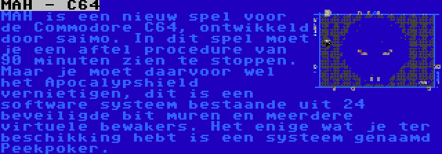 MAH - C64 | MAH is een nieuw spel voor de Commodore C64, ontwikkeld door saimo. In dit spel moet je een aftel procedure van 90 minuten zien te stoppen. Maar je moet daarvoor wel het Apocalypshield vernietigen, dit is een software systeem bestaande uit 24 beveiligde bit muren en meerdere virtuele bewakers. Het enige wat je ter beschikking hebt is een systeem genaamd Peekpoker.