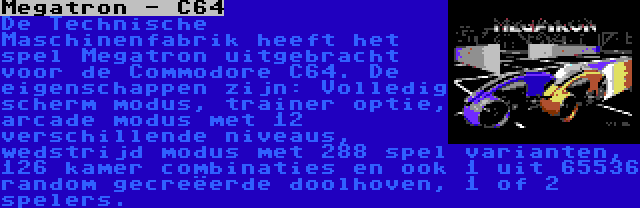 Megatron - C64 | De Technische Maschinenfabrik heeft het spel Megatron uitgebracht voor de Commodore C64. De eigenschappen zijn: Volledig scherm modus, trainer optie, arcade modus met 12 verschillende niveaus, wedstrijd modus met 288 spel varianten, 126 kamer combinaties en ook 1 uit 65536 random gecreëerde doolhoven, 1 of 2 spelers.