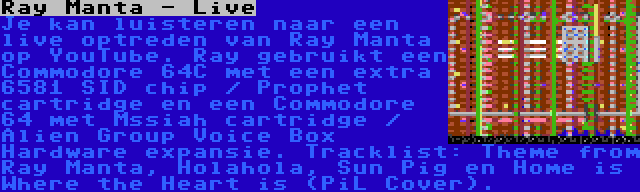 Ray Manta - Live | Je kan luisteren naar een live optreden van Ray Manta op YouTube. Ray gebruikt een Commodore 64C met een extra 6581 SID chip / Prophet cartridge en een Commodore 64 met Mssiah cartridge / Alien Group Voice Box Hardware expansie. Tracklist: Theme from Ray Manta, Holahola, Sun Pig en Home is Where the Heart is (PiL Cover).