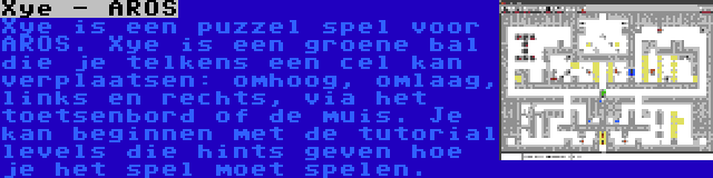 Xye - AROS | Xye is een puzzel spel voor AROS. Xye is een groene bal die je telkens een cel kan verplaatsen: omhoog, omlaag, links en rechts, via het toetsenbord of de muis. Je kan beginnen met de tutorial levels die hints geven hoe je het spel moet spelen.