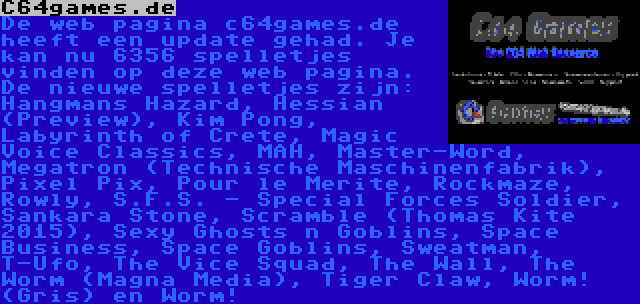 C64games.de | De web pagina c64games.de heeft een update gehad. Je kan nu 6356 spelletjes vinden op deze web pagina. De nieuwe spelletjes zijn: Hangmans Hazard, Hessian (Preview), Kim Pong, Labyrinth of Crete, Magic Voice Classics, MAH, Master-Word, Megatron (Technische Maschinenfabrik), Pixel Pix, Pour le Merite, Rockmaze, Rowly, S.F.S. - Special Forces Soldier, Sankara Stone, Scramble (Thomas Kite 2015), Sexy Ghosts n Goblins, Space Business, Space Goblins, Sweatman, T-Ufo, The Vice Squad, The Wall, The Worm (Magna Media), Tiger Claw, Worm! (Gris) en Worm!