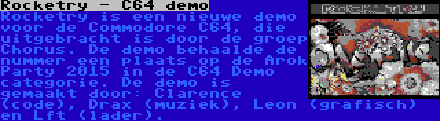 Rocketry - C64 demo | Rocketry is een nieuwe demo voor de Commodore C64, die uitgebracht is door de groep Chorus. De demo behaalde de nummer een plaats op de Arok Party 2015 in de C64 Demo categorie. De demo is gemaakt door: Clarence (code), Drax (muziek), Leon (grafisch) en Lft (lader).