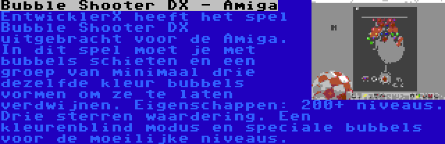 Bubble Shooter DX - Amiga | EntwicklerX heeft het spel Bubble Shooter DX uitgebracht voor de Amiga. In dit spel moet je met bubbels schieten en een groep van minimaal drie dezelfde kleur bubbels vormen om ze te laten verdwijnen. Eigenschappen: 200+ niveaus. Drie sterren waardering. Een kleurenblind modus en speciale bubbels voor de moeilijke niveaus.