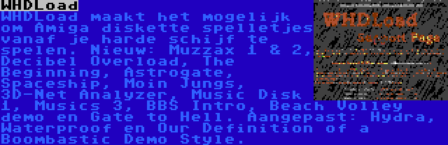 WHDLoad | WHDLoad maakt het mogelijk om Amiga diskette spelletjes vanaf je harde schijf te spelen. Nieuw: Muzzax 1 & 2, Decibel Overload, The Beginning, Astrogate, Spaceship, Moin Jungs, 3D-Net Analyzer, Music Disk 1, Musics 3, BBS Intro, Beach Volley demo en Gate to Hell. Aangepast: Hydra, Waterproof en Our Definition of a Boombastic Demo Style.