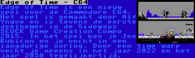 Edge of Time - C64 | Edge of Time is een nieuw spel voor de Commodore C64. Het spel is gemaakt door Alf Yngve en is tevens de eerste deelnemer in de Sideways SEUCK Game Creation Compo 2015. In het spel ben je Joe Rubicon en je vecht in een langdurige oorlog. Door een time warp vecht je opeens in het jaar 2022 en het jaar 2050 tegelijkertijd.