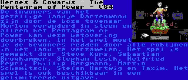 Heroes & Cowards - The Pentagram of Power - C64 | De inwoners van het gezellige landje Dartenwood zijn door de boze tovenaar Morlon veranderd in steen en alleen het Pentagram of Power kan deze betovering doorbreken. In het spel moet je de bewoners redden door alle robijnen in het land te verzamelen. Het spel is gemaakt door Steve Kups, Sebastian Broghammer, Stephan Lesch, Helfried Peyrl, Phillip Bergmann, Martin Schemitsch, Stefan Hartwig en Taxim. Het spel is ook beschikbaar in een gelimiteerde uitgave.