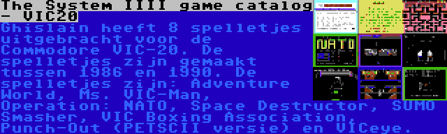 The System IIII game catalog - VIC20 | Ghislain heeft 8 spelletjes uitgebracht voor de Commodore VIC-20. De spelletjes zijn gemaakt tussen 1986 en 1990. De spelletjes zijn: Adventure World, Ms. VIC-Man, Operation: NATO, Space Destructor, SUMO Smasher, VIC Boxing Association, Punch-Out (PETSCII versie) en VICeye.