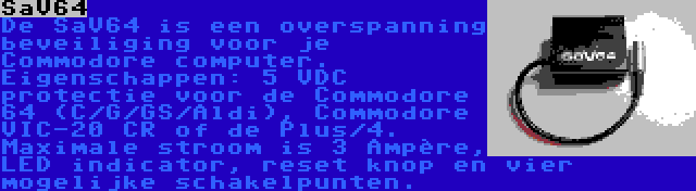 SaV64 | De SaV64 is een overspanning beveiliging voor je Commodore computer. Eigenschappen: 5 VDC protectie voor de Commodore 64 (C/G/GS/Aldi), Commodore VIC-20 CR of de Plus/4. Maximale stroom is 3 Ampère, LED indicator, reset knop en vier mogelijke schakelpunten.