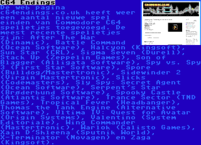 C64 Endings | De web pagina c64endings.co.uk heeft weer een aantal nieuwe spel einden van Commodore C64 spelletjes toegevoegd. De meest recente spelletjes zijn: After The War (Dinamic), Battle Command (Ocean Software), Halcyon (Kingsoft), Sun Star (CRL), Sigma Seven (Durell), Stack Up (Zeppelin Games), Son of Blagger (Alligata Software), Spy vs. Spy 3 (First Star Software), Spore (Bulldog/Mastertronic), Sidewinder 2 (Virgin Mastertronic), Slicks (Codemasters), Sly Spy: Secret Agent (Ocean Software), Serpent's Star (Brøderbund Software), Spooky Castle (Atlantis Software), Trance Sector (TND Games), Tropical Fever (Headbanger), Thomas the Tank Engine (Alternative Software), Ultima IV: Quest for Avatar (Origin Systems), Valentino (System Editoriale), Wing Commander (Mastertronic), Warlok (Calisto Games), Xain D'Shleena (Sputnik World), X-Terminator (Novagen) en Zaga (Kingsoft).