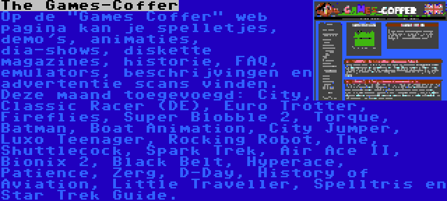 The Games-Coffer | Op de Games Coffer web pagina kan je spelletjes, demo's, animaties, dia-shows, diskette magazines, historie, FAQ, emulators, beschrijvingen en advertentie scans vinden. Deze maand toegevoegd: City, Classic Racer (DE), Euro Trotter, Fireflies, Super Blobble 2, Torque, Batman, Boat Animation, City Jumper, Luxo Teenager, Rocking Robot, The, Shuttlecock, Spark Trek, Air Ace II, Bionix 2, Black Belt, Hyperace, Patience, Zerg, D-Day, History of Aviation, Little Traveller, Spelltris en Star Trek Guide.