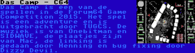 Das Camp - C64 | Das Camp is een van de spellen in de Forum64 Game Competition 2015. Het spel is een adventure en is uitgebracht door TUGCS. De muziek is van Onebitman en SIDWAVE, de plaatjes zijn van Mac, de linking is gedaan door Henning en bug fixing door Dizzy Devil.