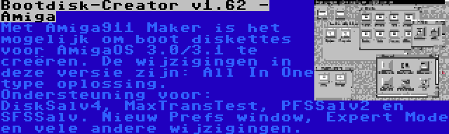 Bootdisk-Creator v1.62 - Amiga | Met Amiga911 Maker is het mogelijk om boot diskettes voor AmigaOS 3.0/3.1 te creëren. De wijzigingen in deze versie zijn: All In One type oplossing. Ondersteuning voor: DiskSalv4, MaxTransTest, PFSSalv2 en SFSSalv. Nieuw Prefs window, Expert Mode en vele andere wijzigingen.