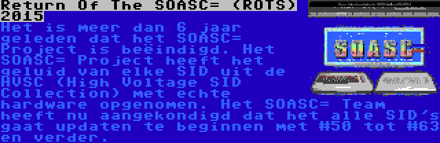 Return Of The SOASC= (ROTS) 2015 | Het is meer dan 6 jaar geleden dat het SOASC= Project is beëindigd. Het SOASC= Project heeft het geluid van elke SID uit de HVSC (High Voltage SID Collection) met echte hardware opgenomen. Het SOASC= Team heeft nu aangekondigd dat het alle SID's gaat updaten te beginnen met #50 tot #63 en verder.