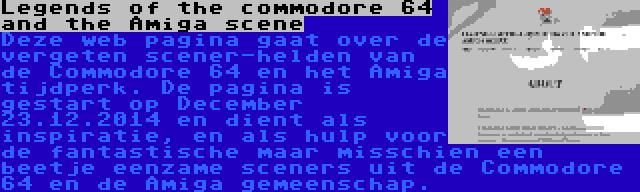 Legends of the commodore 64 and the Amiga scene | Deze web pagina gaat over de vergeten scener-helden van de Commodore 64 en het Amiga tijdperk. De pagina is gestart op December 23.12.2014 en dient als inspiratie, en als hulp voor de fantastische maar misschien een beetje eenzame sceners uit de Commodore 64 en de Amiga gemeenschap.