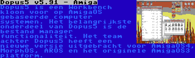 Dopus5 v5.91 - Amiga | Dopus5 is een Workbench kloon voor op AmigaOS gebaseerde computer systemen. Het belangrijkste onderdeel van Dopus5 is de bestand manager functionaliteit. Het team achter Dopus5 heeft een nieuwe versie uitgebracht voor AmigaOS4, MorphOS, AROS en het originele AmigaOS3 platform.