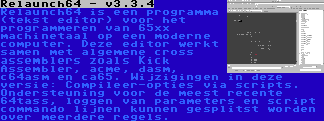 Relaunch64 - v3.3.4 | Relaunch64 is een programma (tekst editor) voor het programmeren van 65xx machinetaal op een moderne computer. Deze editor werkt samen met algemene cross assemblers zoals Kick Assembler, acme, dasm, c64asm en ca65. Wijzigingen in deze versie: Compileer-opties via scripts. Ondersteuning voor de meest recente 64tass, loggen van parameters en script commando lijnen kunnen gesplitst worden over meerdere regels.