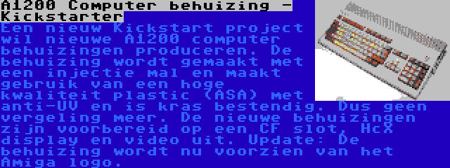 A1200 Computer behuizing - Kickstarter | Een nieuw Kickstart project wil nieuwe A1200 computer behuizingen produceren. De behuizing wordt gemaakt met een injectie mal en maakt gebruik van een hoge kwaliteit plastic (ASA) met anti-UV en is kras bestendig. Dus geen vergeling meer. De nieuwe behuizingen zijn voorbereid op een CF slot, HcX display en video uit. Update: De behuizing wordt nu voorzien van het Amiga logo.