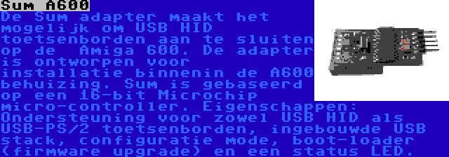 Sum A600 | De Sum adapter maakt het mogelijk om USB HID toetsenborden aan te sluiten op de  Amiga 600. De adapter is ontworpen voor installatie binnenin de A600 behuizing. Sum is gebaseerd op een 16-bit Microchip micro-controller. Eigenschappen: Ondersteuning voor zowel USB HID als USB-PS/2 toetsenborden, ingebouwde USB stack, configuratie mode, boot-loader (firmware upgrade) en een status LED.