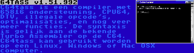 64TASS v1.51.992 | C64tass is een compiler met 65816 ondersteuning, CPU64, DTV, illegale opcode's, optimalisaties, en nog veer meer functies. De syntaxis is gelijk aan de bekende Turbo Assembler op de C64. C64tass kan gebruikt worden op een Linux, Windows of Mac OSX computer.