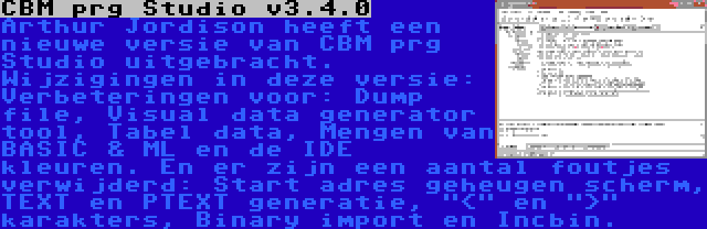 CBM prg Studio v3.4.0 | Arthur Jordison heeft een nieuwe versie van CBM prg Studio uitgebracht. Wijzigingen in deze versie: Verbeteringen voor: Dump file, Visual data generator tool, Tabel data, Mengen van BASIC & ML en de IDE kleuren. En er zijn een aantal foutjes verwijderd: Start adres geheugen scherm, TEXT en PTEXT generatie, < en > karakters, Binary import en Incbin.