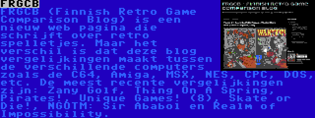 FRGCB | FRGCB (Finnish Retro Game Comparison Blog) is een nieuw web pagina die schrijft over retro spelletjes. Maar het verschil is dat deze blog vergelijkingen maakt tussen de verschillende computers zoals de C64, Amiga, MSX, NES, CPC, DOS, etc. De meest recente vergelijkingen zijn: Zany Golf, Thing On A Spring, Pirates!, Unique Games! (8), Skate or Die!, NGOTM: Sir Ababol en Realm of Impossibility.